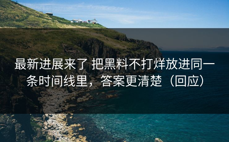 最新进展来了 把黑料不打烊放进同一条时间线里，答案更清楚（回应）