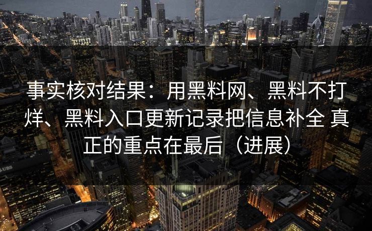 事实核对结果：用黑料网、黑料不打烊、黑料入口更新记录把信息补全 真正的重点在最后（进展）
