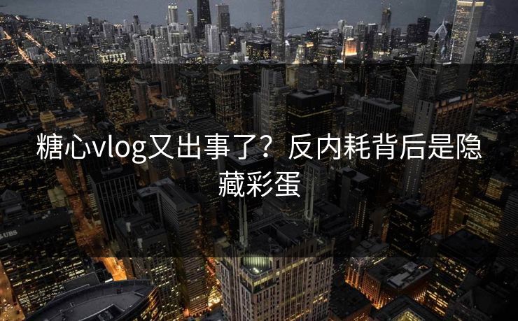 糖心vlog又出事了？反内耗背后是隐藏彩蛋