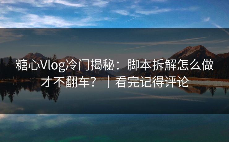 糖心Vlog冷门揭秘：脚本拆解怎么做才不翻车？｜看完记得评论