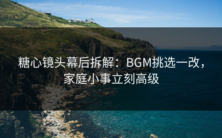 糖心镜头幕后拆解：BGM挑选一改，家庭小事立刻高级