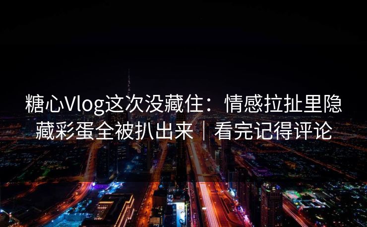 糖心Vlog这次没藏住：情感拉扯里隐藏彩蛋全被扒出来｜看完记得评论