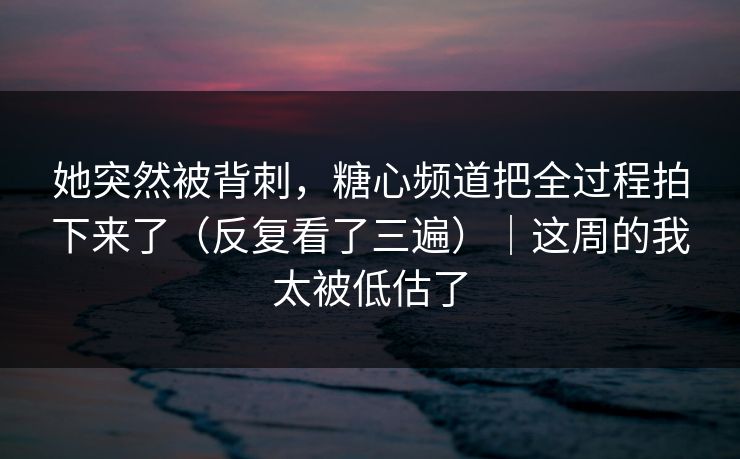 她突然被背刺，糖心频道把全过程拍下来了（反复看了三遍）｜这周的我太被低估了