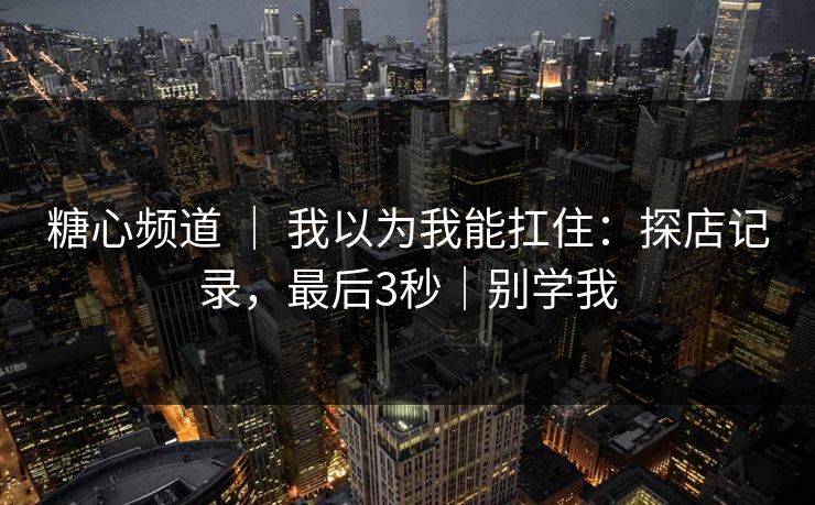糖心频道 ｜ 我以为我能扛住：探店记录，最后3秒｜别学我