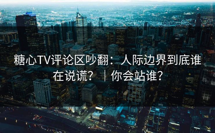 糖心TV评论区吵翻：人际边界到底谁在说谎？｜你会站谁？