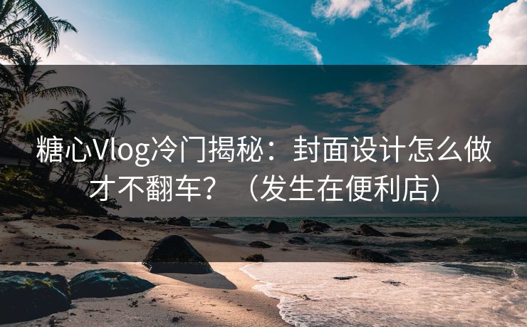 糖心Vlog冷门揭秘：封面设计怎么做才不翻车？（发生在便利店）