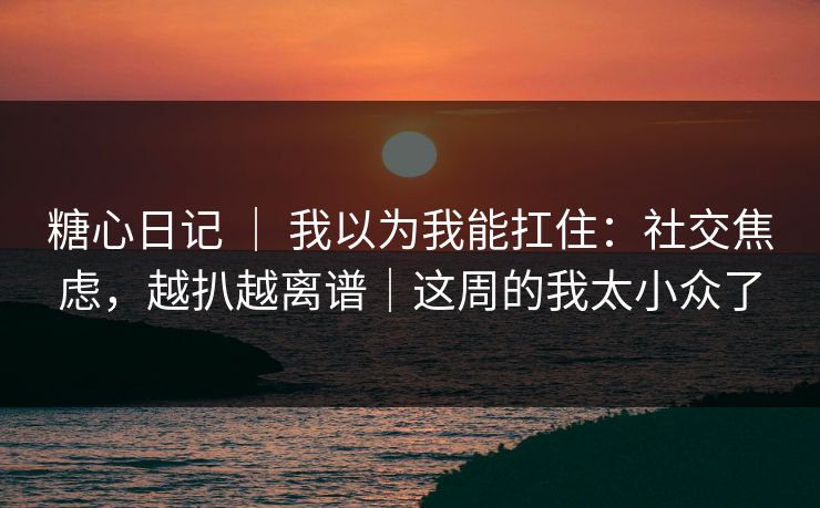 糖心日记 ｜ 我以为我能扛住：社交焦虑，越扒越离谱｜这周的我太小众了