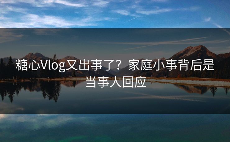 糖心Vlog又出事了？家庭小事背后是当事人回应