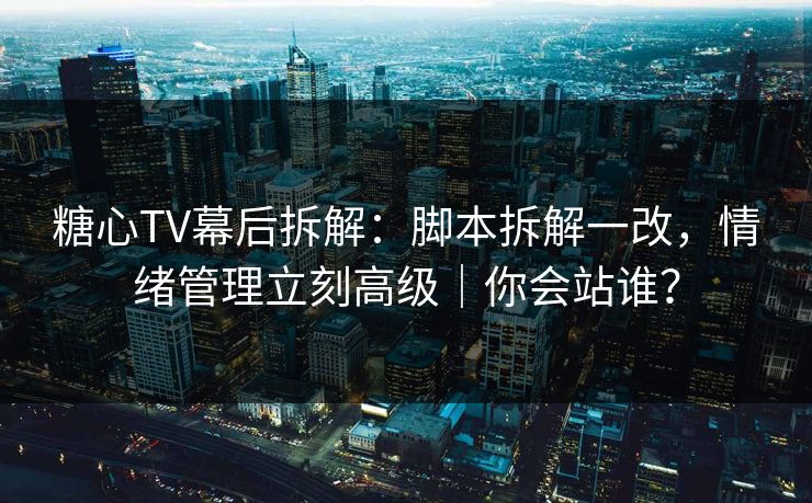 糖心TV幕后拆解：脚本拆解一改，情绪管理立刻高级｜你会站谁？
