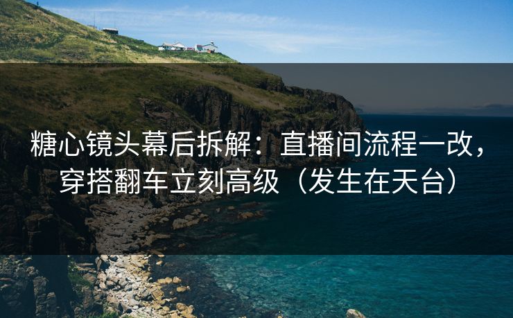 糖心镜头幕后拆解：直播间流程一改，穿搭翻车立刻高级（发生在天台）