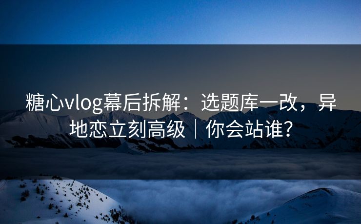 糖心vlog幕后拆解：选题库一改，异地恋立刻高级｜你会站谁？