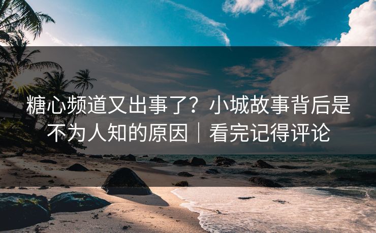 糖心频道又出事了？小城故事背后是不为人知的原因｜看完记得评论