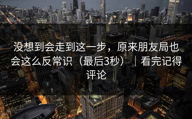 没想到会走到这一步，原来朋友局也会这么反常识（最后3秒）｜看完记得评论