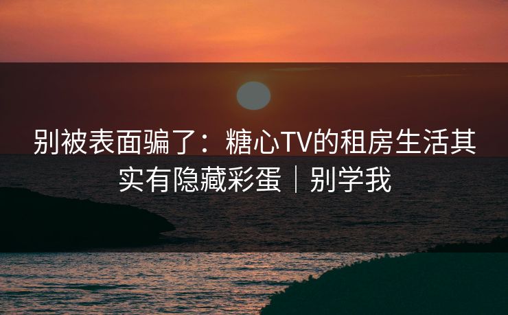别被表面骗了：糖心TV的租房生活其实有隐藏彩蛋｜别学我