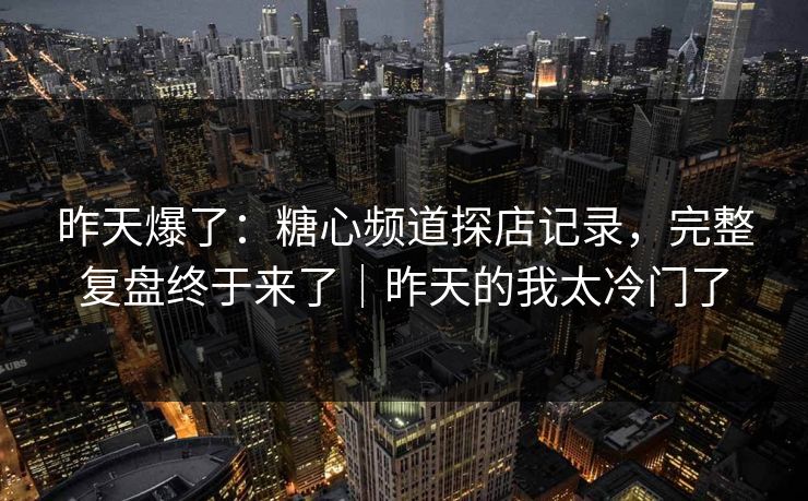 昨天爆了：糖心频道探店记录，完整复盘终于来了｜昨天的我太冷门了