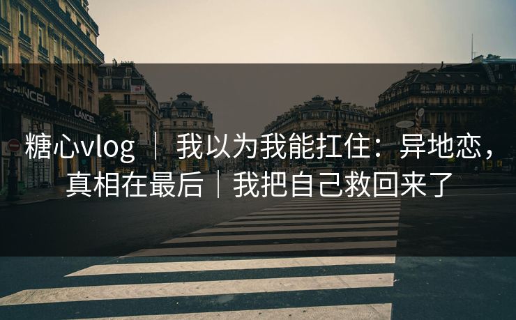 糖心vlog ｜ 我以为我能扛住：异地恋，真相在最后｜我把自己救回来了