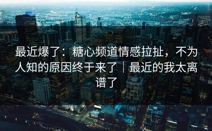 最近爆了：糖心频道情感拉扯，不为人知的原因终于来了｜最近的我太离谱了