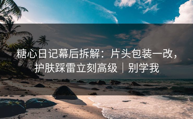 糖心日记幕后拆解：片头包装一改，护肤踩雷立刻高级｜别学我