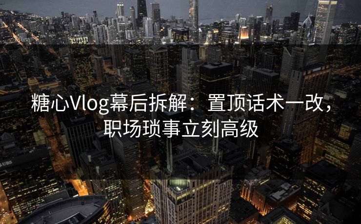 糖心Vlog幕后拆解：置顶话术一改，职场琐事立刻高级