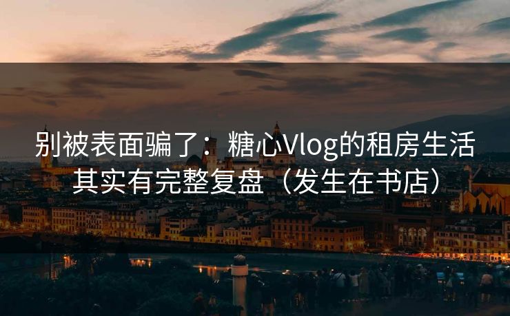 别被表面骗了：糖心Vlog的租房生活其实有完整复盘（发生在书店）