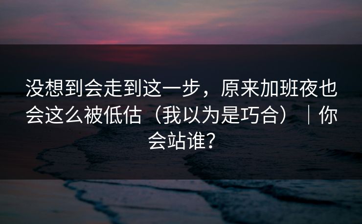 没想到会走到这一步，原来加班夜也会这么被低估（我以为是巧合）｜你会站谁？