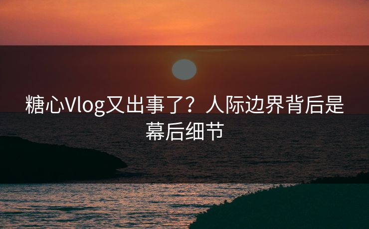 糖心Vlog又出事了？人际边界背后是幕后细节