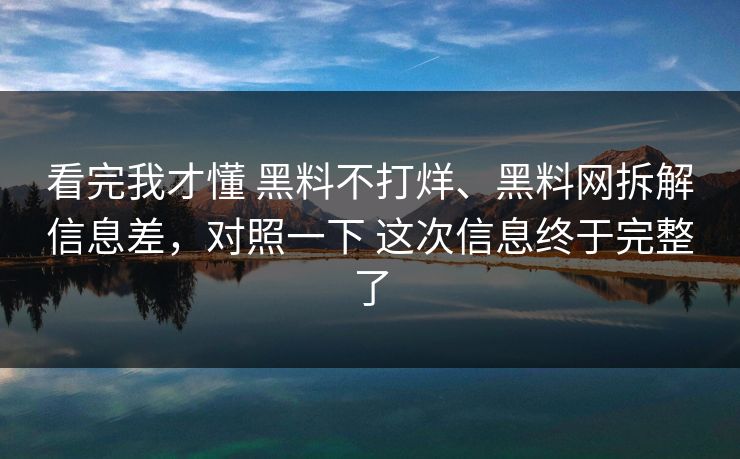看完我才懂 黑料不打烊、黑料网拆解信息差，对照一下 这次信息终于完整了