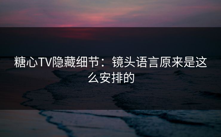 糖心TV隐藏细节：镜头语言原来是这么安排的