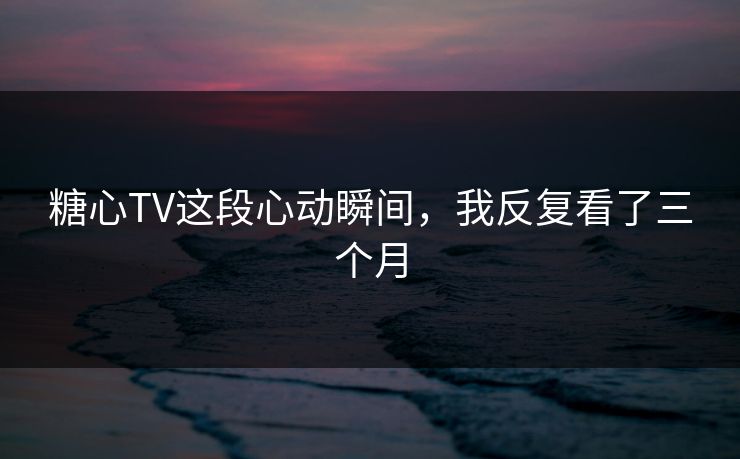 糖心TV这段心动瞬间，我反复看了三个月