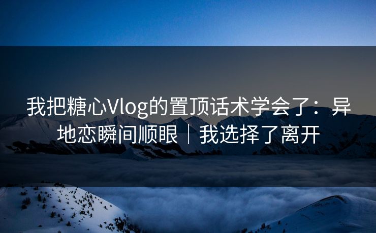 我把糖心Vlog的置顶话术学会了：异地恋瞬间顺眼｜我选择了离开