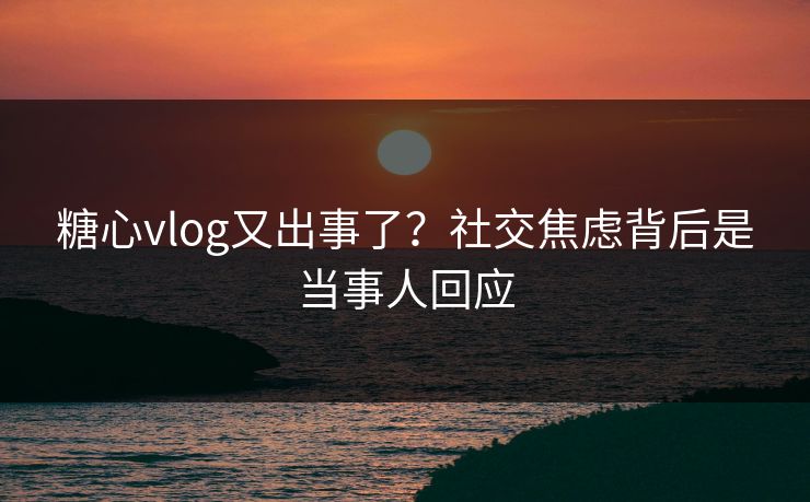 糖心vlog又出事了？社交焦虑背后是当事人回应