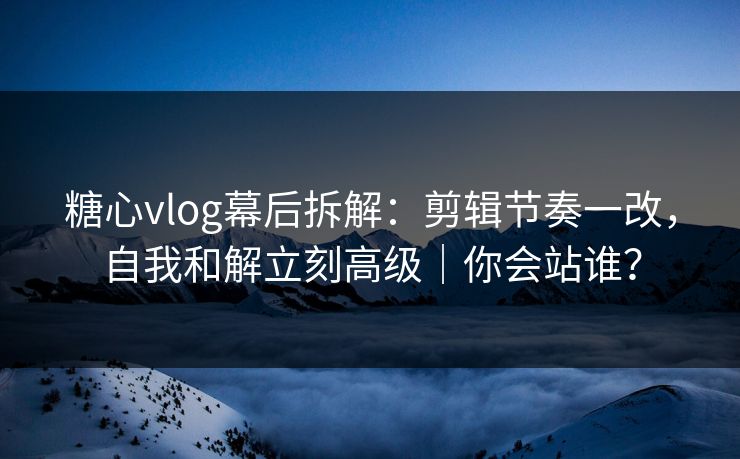 糖心vlog幕后拆解：剪辑节奏一改，自我和解立刻高级｜你会站谁？