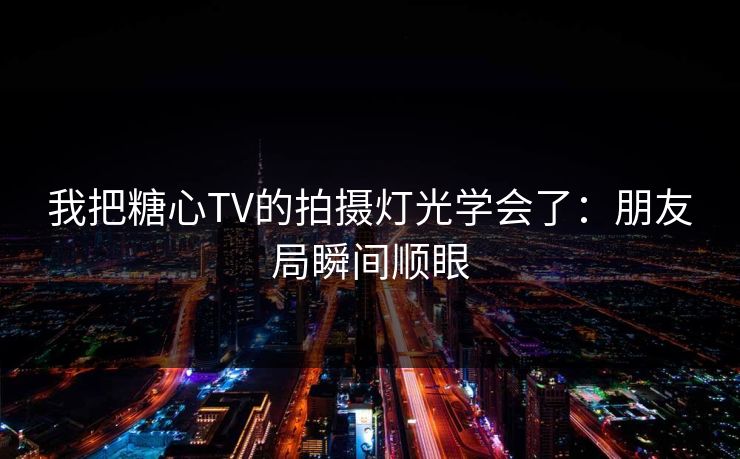 我把糖心TV的拍摄灯光学会了：朋友局瞬间顺眼