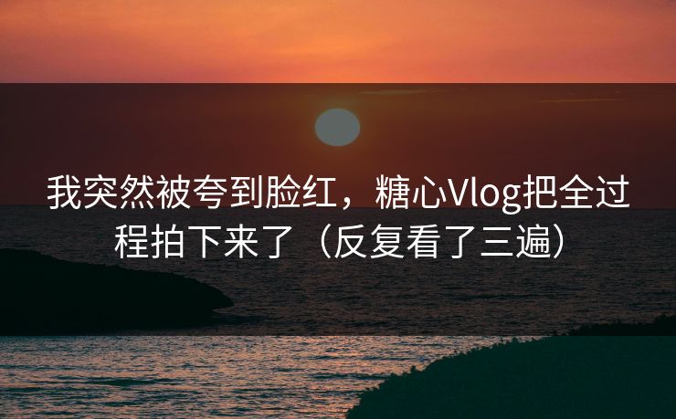 我突然被夸到脸红，糖心Vlog把全过程拍下来了（反复看了三遍）