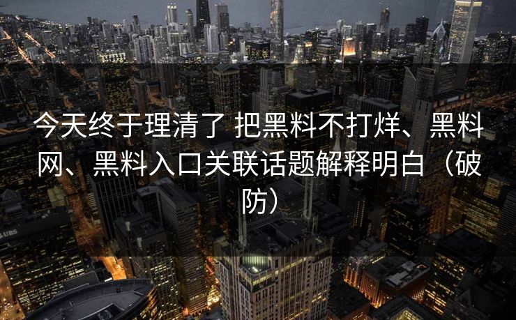 今天终于理清了 把黑料不打烊、黑料网、黑料入口关联话题解释明白（破防）