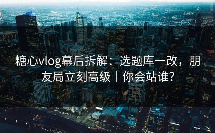 糖心vlog幕后拆解：选题库一改，朋友局立刻高级｜你会站谁？