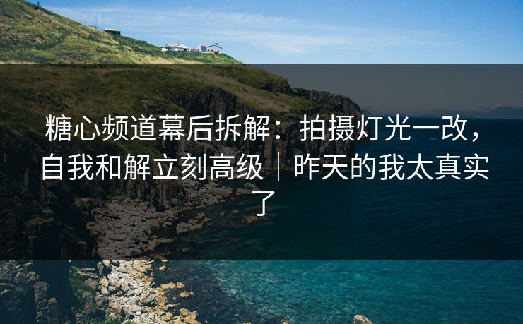 糖心频道幕后拆解：拍摄灯光一改，自我和解立刻高级｜昨天的我太真实了