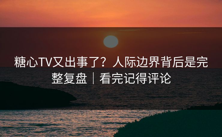 糖心TV又出事了？人际边界背后是完整复盘｜看完记得评论