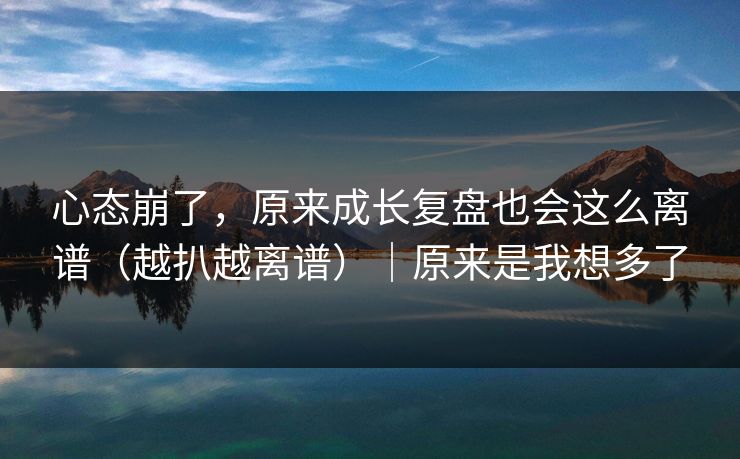 心态崩了，原来成长复盘也会这么离谱（越扒越离谱）｜原来是我想多了