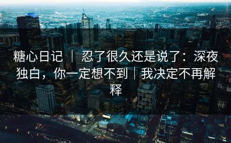 糖心日记 ｜ 忍了很久还是说了：深夜独白，你一定想不到｜我决定不再解释