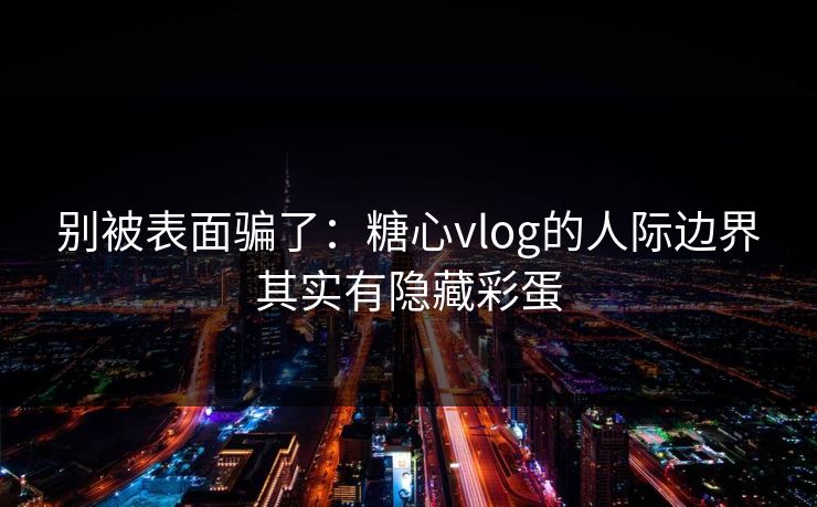 别被表面骗了：糖心vlog的人际边界其实有隐藏彩蛋