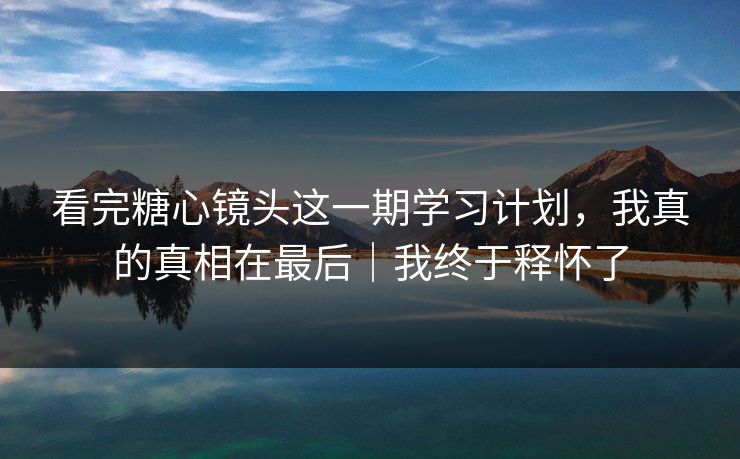 看完糖心镜头这一期学习计划，我真的真相在最后｜我终于释怀了
