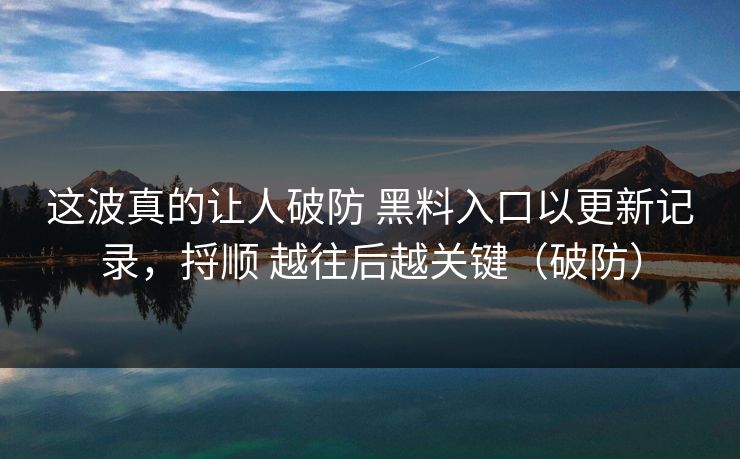这波真的让人破防 黑料入口以更新记录，捋顺 越往后越关键（破防）