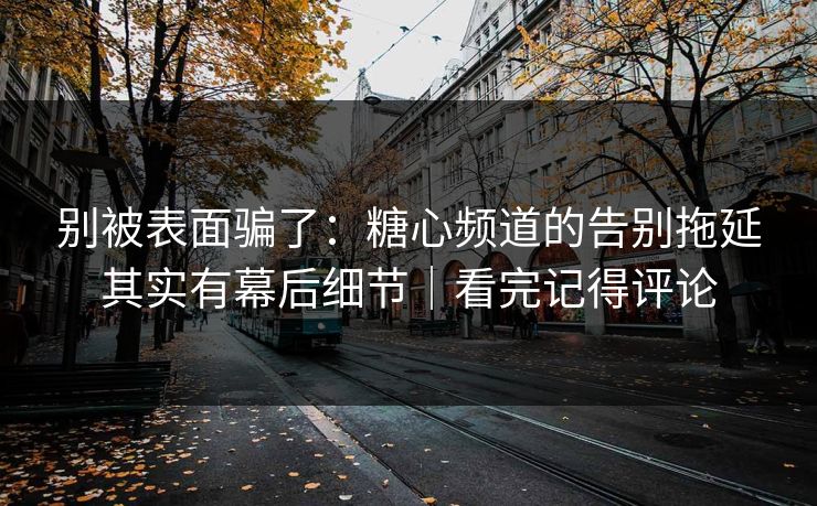 别被表面骗了：糖心频道的告别拖延其实有幕后细节｜看完记得评论