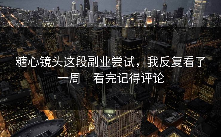 糖心镜头这段副业尝试，我反复看了一周｜看完记得评论