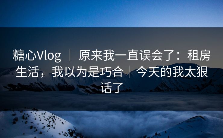 糖心Vlog ｜ 原来我一直误会了：租房生活，我以为是巧合｜今天的我太狠话了