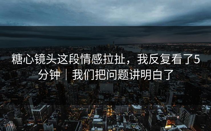 糖心镜头这段情感拉扯，我反复看了5分钟｜我们把问题讲明白了