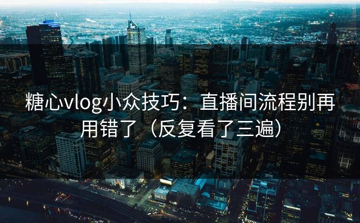 糖心vlog小众技巧：直播间流程别再用错了（反复看了三遍）