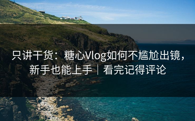 只讲干货：糖心Vlog如何不尴尬出镜，新手也能上手｜看完记得评论