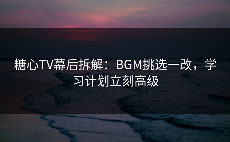 糖心TV幕后拆解:BGM挑选一改,学习计划立刻高级 糖心TV幕后拆解:BGM挑选一改,学习计划立刻高级